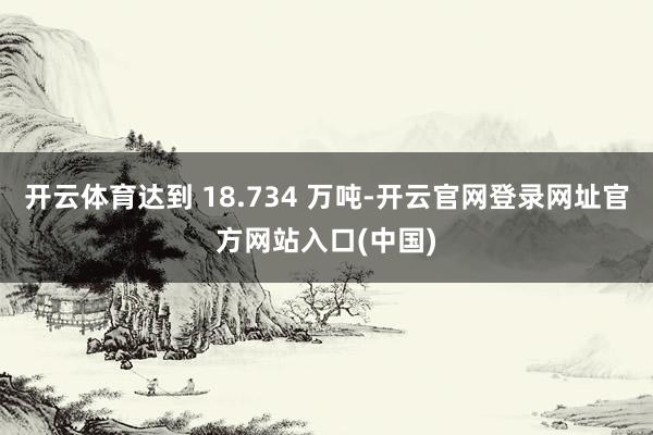 开云体育达到 18.734 万吨-开云官网登录网址官方网站入口(中国)
