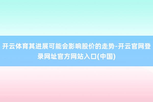 开云体育其进展可能会影响股价的走势-开云官网登录网址官方网站入口(中国)