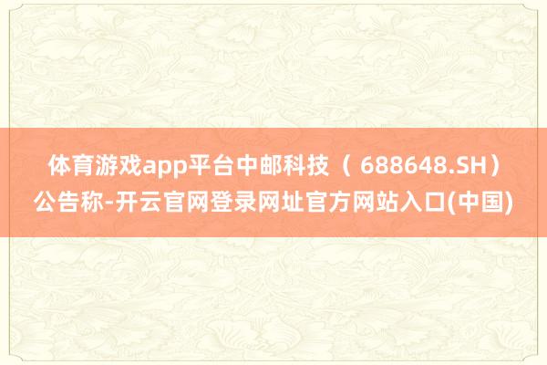 体育游戏app平台中邮科技( 688648.SH)公告称-开云官网登录网址官方网站入口(中国)