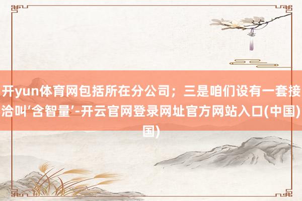 开yun体育网包括所在分公司；三是咱们设有一套接洽叫‘含智量’-开云官网登录网址官方网站入口(中国)