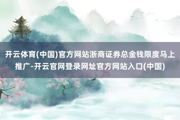 开云体育(中国)官方网站浙商证券总金钱限度马上推广-开云官网登录网址官方网站入口(中国)