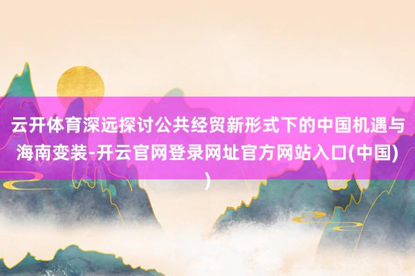 云开体育深远探讨公共经贸新形式下的中国机遇与海南变装-开云官网登录网址官方网站入口(中国)