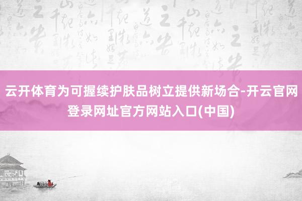 云开体育为可握续护肤品树立提供新场合-开云官网登录网址官方网站入口(中国)