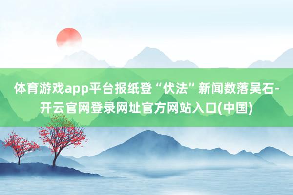 体育游戏app平台报纸登“伏法”新闻数落吴石-开云官网登录网址官方网站入口(中国)