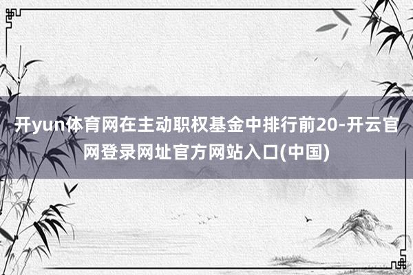 开yun体育网在主动职权基金中排行前20-开云官网登录网址官方网站入口(中国)