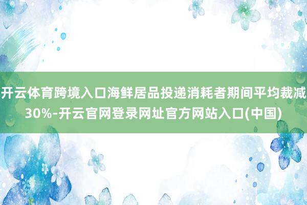 开云体育跨境入口海鲜居品投递消耗者期间平均裁减30%-开云官网登录网址官方网站入口(中国)