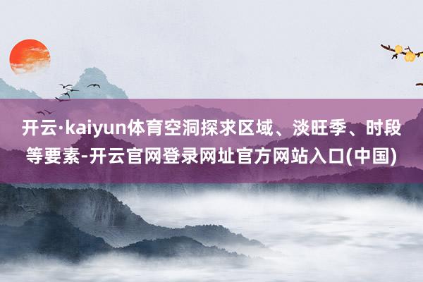 开云·kaiyun体育空洞探求区域、淡旺季、时段等要素-开云官网登录网址官方网站入口(中国)