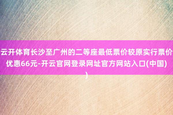 云开体育长沙至广州的二等座最低票价较原实行票价优惠66元-开云官网登录网址官方网站入口(中国)