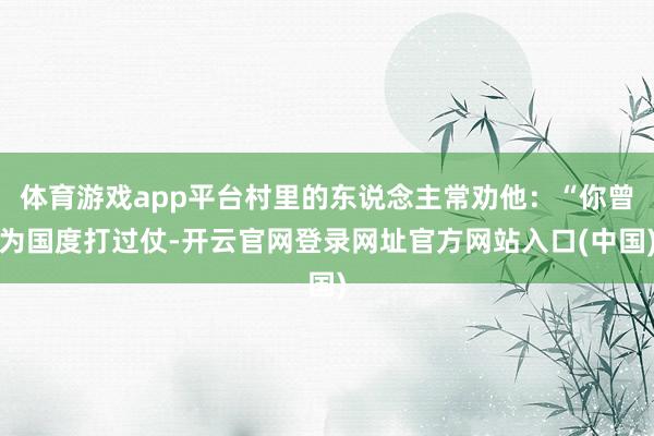 体育游戏app平台村里的东说念主常劝他：“你曾为国度打过仗-开云官网登录网址官方网站入口(中国)
