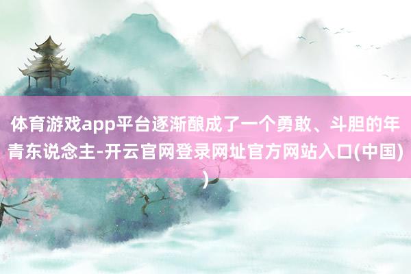 体育游戏app平台逐渐酿成了一个勇敢、斗胆的年青东说念主-开云官网登录网址官方网站入口(中国)