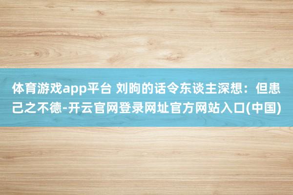 体育游戏app平台 刘昫的话令东谈主深想:但患己之不德-开云官网登录网址官方网站入口(中国)