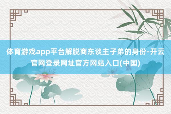 体育游戏app平台解脱商东谈主子弟的身份-开云官网登录网址官方网站入口(中国)