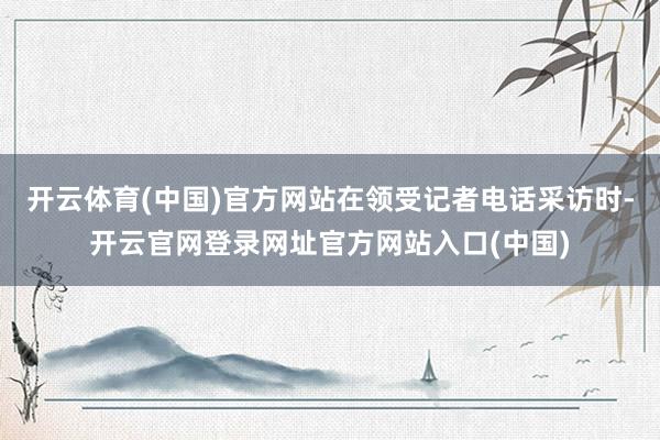 开云体育(中国)官方网站在领受记者电话采访时-开云官网登录网址官方网站入口(中国)