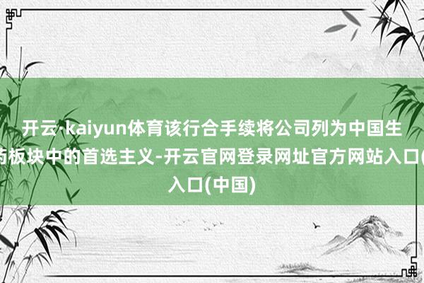 开云·kaiyun体育该行合手续将公司列为中国生物医药板块中的首选主义-开云官网登录网址官方网站入口(中国)