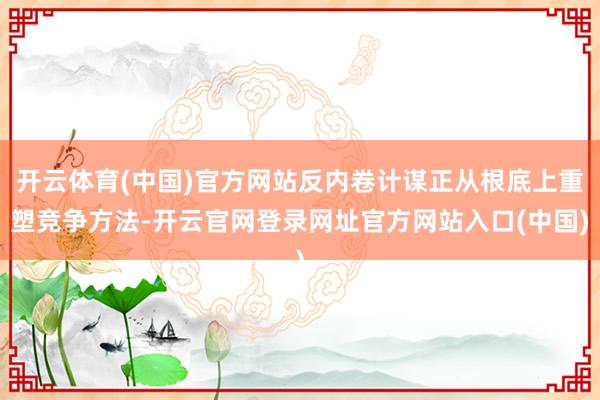 开云体育(中国)官方网站反内卷计谋正从根底上重塑竞争方法-开云官网登录网址官方网站入口(中国)