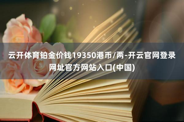 云开体育铂金价钱19350港币/两-开云官网登录网址官方网站入口(中国)