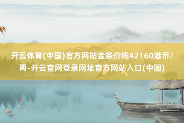 开云体育(中国)官方网站金条价钱42160港币/两-开云官网登录网址官方网站入口(中国)