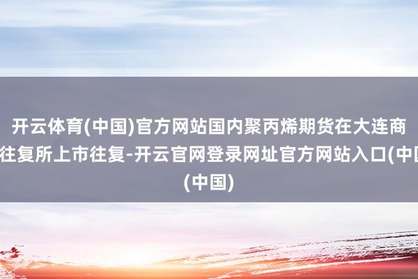 开云体育(中国)官方网站国内聚丙烯期货在大连商品往复所上市往复-开云官网登录网址官方网站入口(中国)