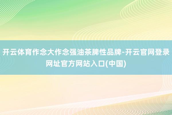 开云体育作念大作念强油茶脾性品牌-开云官网登录网址官方网站入口(中国)