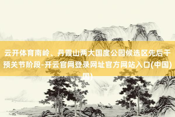 云开体育南岭、丹霞山两大国度公园候选区先后干预关节阶段-开云官网登录网址官方网站入口(中国)
