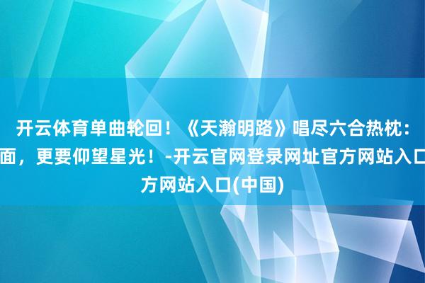 开云体育单曲轮回！《天瀚明路》唱尽六合热枕：抛头出面，更要仰望星光！-开云官网登录网址官方网站入口(中国)