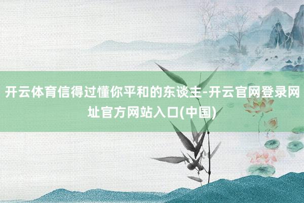 开云体育信得过懂你平和的东谈主-开云官网登录网址官方网站入口(中国)