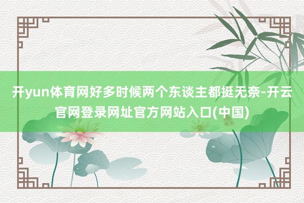 开yun体育网好多时候两个东谈主都挺无奈-开云官网登录网址官方网站入口(中国)