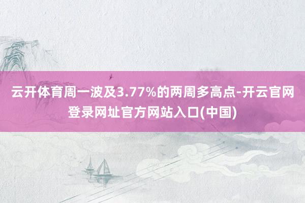 云开体育周一波及3.77%的两周多高点-开云官网登录网址官方网站入口(中国)