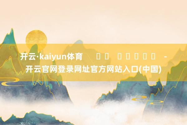 开云·kaiyun体育 -开云官网登录网址官方网站入口(中国)