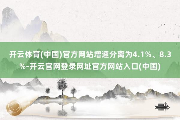 开云体育(中国)官方网站增速分离为4.1%、8.3%-开云官网登录网址官方网站入口(中国)