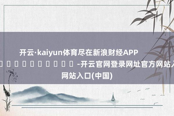 开云·kaiyun体育尽在新浪财经APP            													-开云官网登录网址官方网站入口(中国)