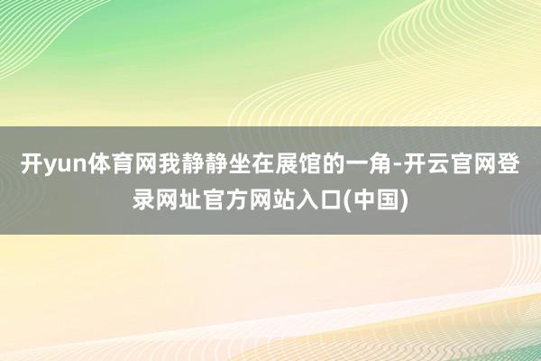 开yun体育网我静静坐在展馆的一角-开云官网登录网址官方网站入口(中国)