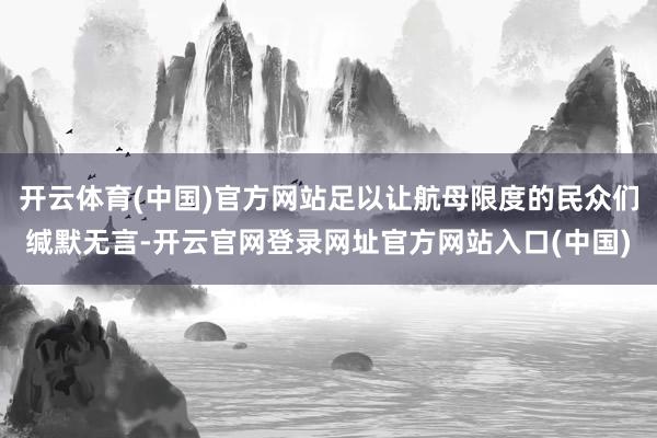 开云体育(中国)官方网站足以让航母限度的民众们缄默无言-开云官网登录网址官方网站入口(中国)
