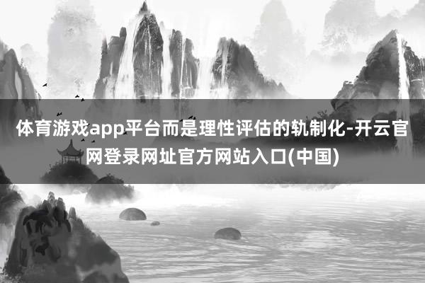 体育游戏app平台而是理性评估的轨制化-开云官网登录网址官方网站入口(中国)