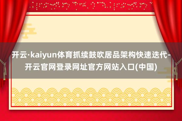开云·kaiyun体育抓续鼓吹居品架构快速迭代-开云官网登录网址官方网站入口(中国)