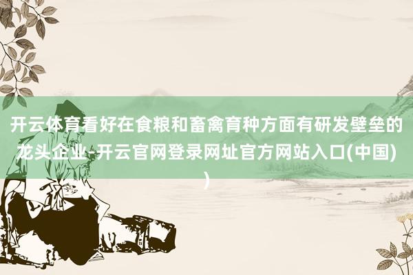 开云体育看好在食粮和畜禽育种方面有研发壁垒的龙头企业-开云官网登录网址官方网站入口(中国)